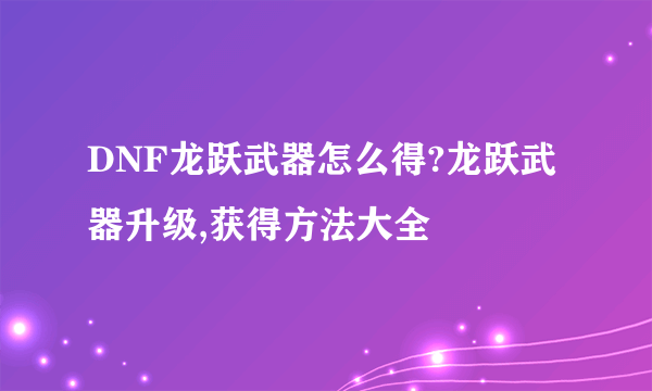 DNF龙跃武器怎么得?龙跃武器升级,获得方法大全