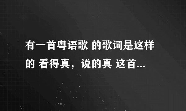 有一首粤语歌 的歌词是这样的 看得真，说的真 这首歌叫什么名啊