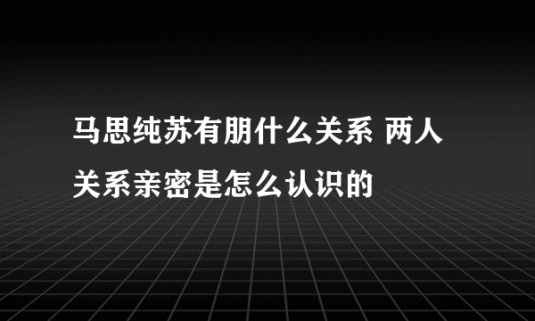 马思纯苏有朋什么关系 两人关系亲密是怎么认识的