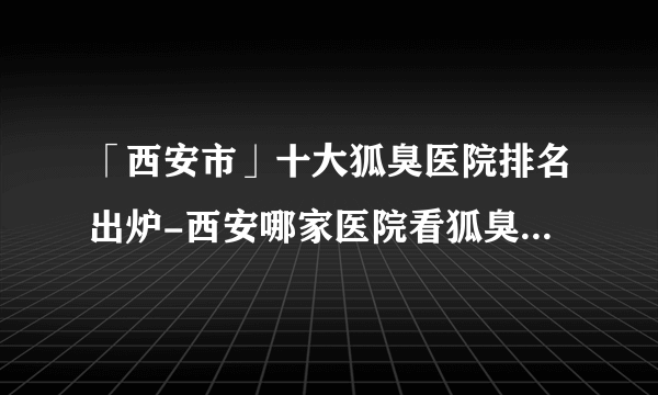 「西安市」十大狐臭医院排名出炉-西安哪家医院看狐臭好一些？