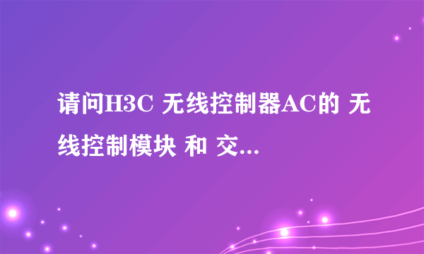 请问H3C 无线控制器AC的 无线控制模块 和 交换模块是什么意思。功能分别是什么的，担任什么工作的？