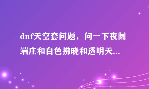 dnf天空套问题，问一下夜阑端庄和白色拂晓和透明天空是天几？