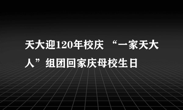 天大迎120年校庆 “一家天大人”组团回家庆母校生日