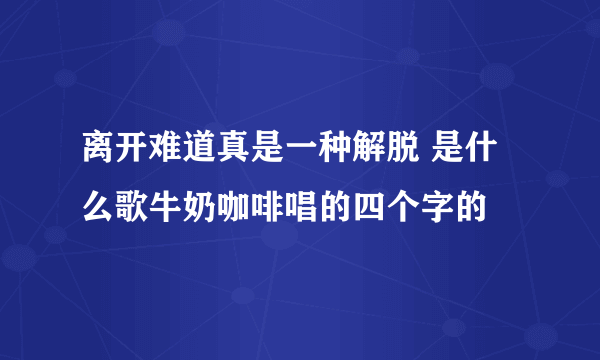 离开难道真是一种解脱 是什么歌牛奶咖啡唱的四个字的