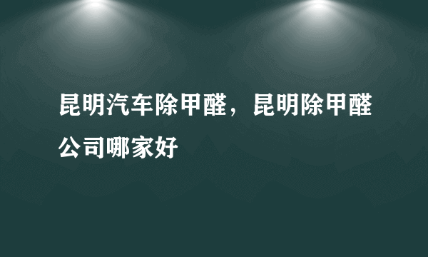 昆明汽车除甲醛，昆明除甲醛公司哪家好