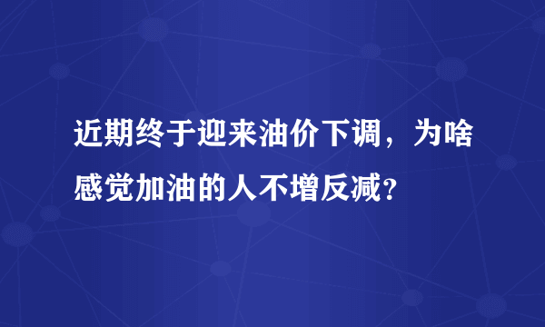 近期终于迎来油价下调，为啥感觉加油的人不增反减？