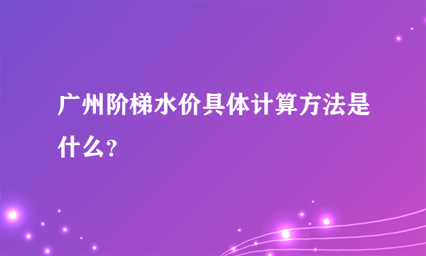 广州阶梯水价具体计算方法是什么？