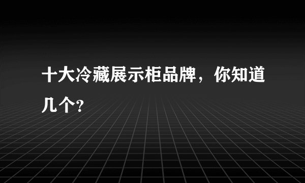 十大冷藏展示柜品牌，你知道几个？