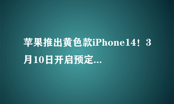 苹果推出黄色款iPhone14！3月10日开启预定:5999元起