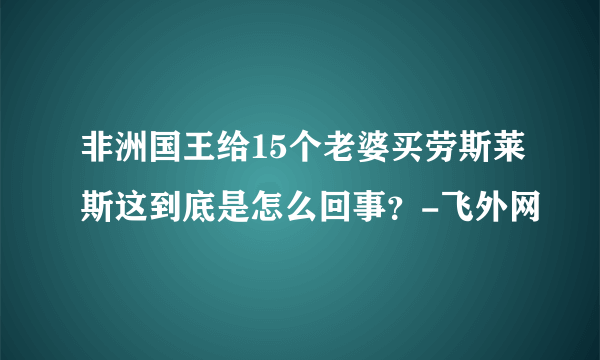 非洲国王给15个老婆买劳斯莱斯这到底是怎么回事？-飞外网