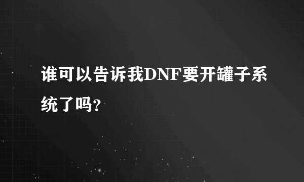 谁可以告诉我DNF要开罐子系统了吗？