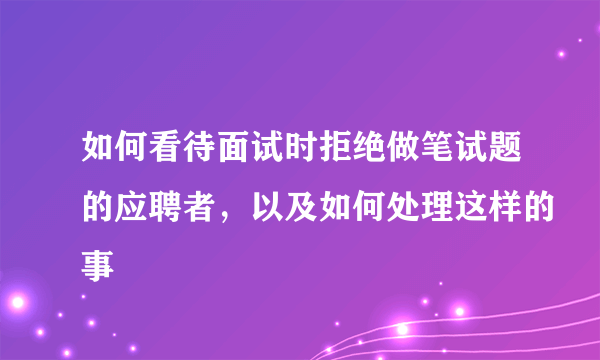 如何看待面试时拒绝做笔试题的应聘者，以及如何处理这样的事