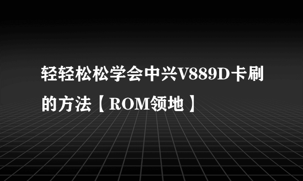 轻轻松松学会中兴V889D卡刷的方法【ROM领地】