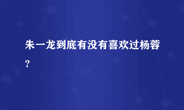 朱一龙到底有没有喜欢过杨蓉？