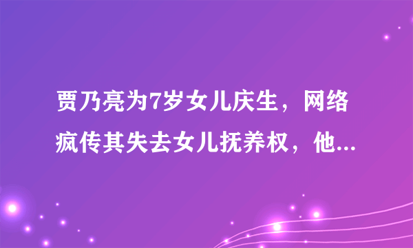 贾乃亮为7岁女儿庆生，网络疯传其失去女儿抚养权，他说了怎样让人泪目的一番话？