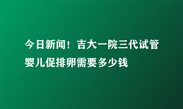 今日新闻！吉大一院三代试管婴儿促排卵需要多少钱