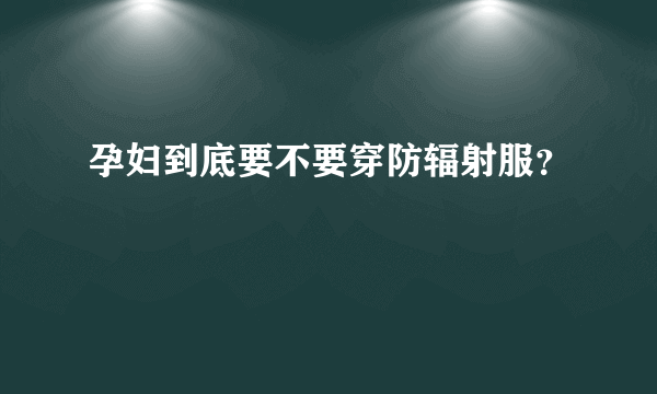 孕妇到底要不要穿防辐射服？