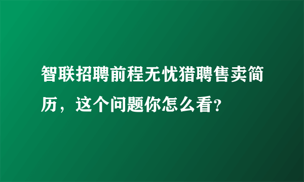 智联招聘前程无忧猎聘售卖简历，这个问题你怎么看？