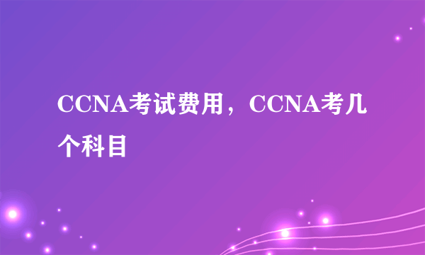 CCNA考试费用，CCNA考几个科目