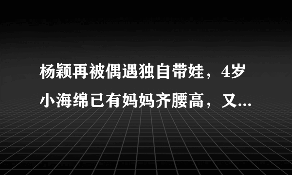 杨颖再被偶遇独自带娃，4岁小海绵已有妈妈齐腰高，又不见黄晓明