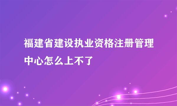 福建省建设执业资格注册管理中心怎么上不了