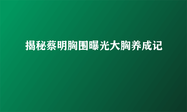 揭秘蔡明胸围曝光大胸养成记