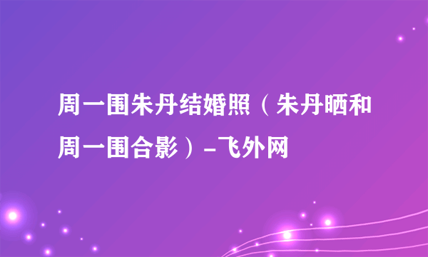 周一围朱丹结婚照（朱丹晒和周一围合影）-飞外网