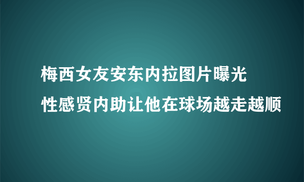 梅西女友安东内拉图片曝光 性感贤内助让他在球场越走越顺