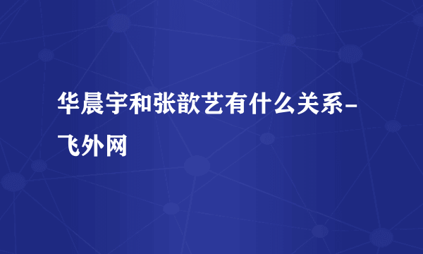 华晨宇和张歆艺有什么关系- 飞外网