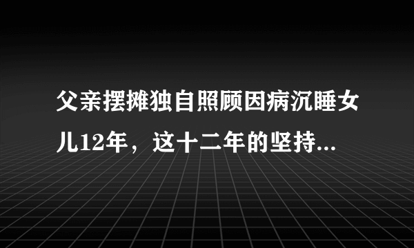 父亲摆摊独自照顾因病沉睡女儿12年，这十二年的坚持有多不容易？