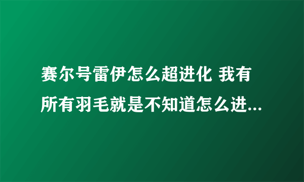 赛尔号雷伊怎么超进化 我有所有羽毛就是不知道怎么进化 就是种族增加形态改变怎么弄