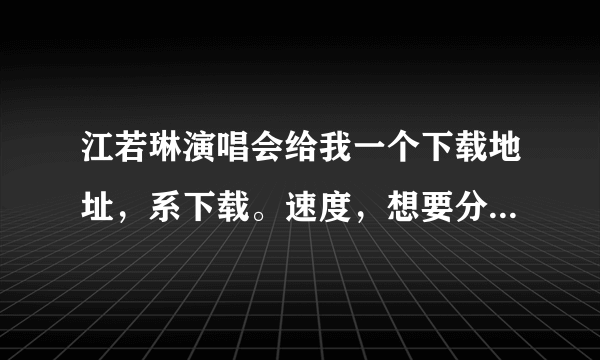 江若琳演唱会给我一个下载地址，系下载。速度，想要分你开口！