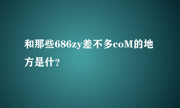 和那些686zy差不多coM的地方是什？