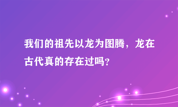 我们的祖先以龙为图腾，龙在古代真的存在过吗？