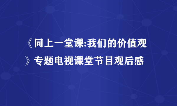 《同上一堂课:我们的价值观》专题电视课堂节目观后感