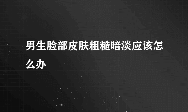 男生脸部皮肤粗糙暗淡应该怎么办