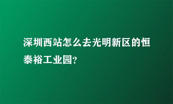 深圳西站怎么去光明新区的恒泰裕工业园？