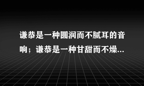 谦恭是一种圆润而不腻耳的音响；谦恭是一种甘甜而不燥舍的美味；谦恭是一种明亮而不刺眼的光辉。