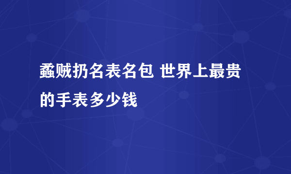 蟊贼扔名表名包 世界上最贵的手表多少钱