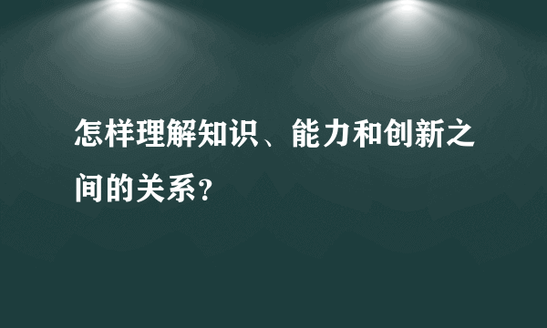 怎样理解知识、能力和创新之间的关系？