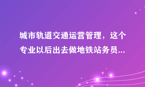 城市轨道交通运营管理，这个专业以后出去做地铁站务员，工资待遇一般是多少？升值空间大不大？