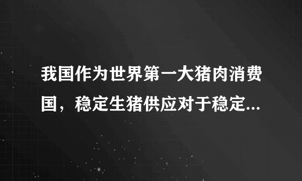 我国作为世界第一大猪肉消费国，稳定生猪供应对于稳定物价、保障人民群众生活至关重要。但是2019年6月以来我国猪内价格上涨迅速，市场供应严重不足。为了保障猪肉供应，我国政府各项稳定生猪供应的措施密集出台，包括加大财政和金融支持力度等，9月1日国家发改委还宣布将实施重要节假日冻猪内市场投放计划，为精肉供应提供有力保障。相关统计数据显示，在上述政策的作用下9月份我国猪肉价格上涨幅度降低，价格趋于平稳。