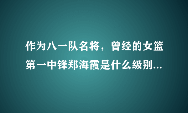 作为八一队名将，曾经的女篮第一中锋郑海霞是什么级别的？工资待遇如何？