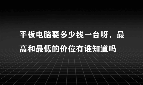 平板电脑要多少钱一台呀，最高和最低的价位有谁知道吗