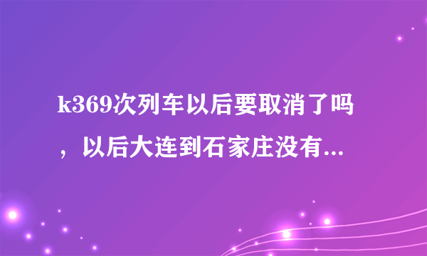 k369次列车以后要取消了吗，以后大连到石家庄没有直达了吗