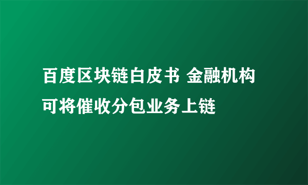 百度区块链白皮书 金融机构可将催收分包业务上链