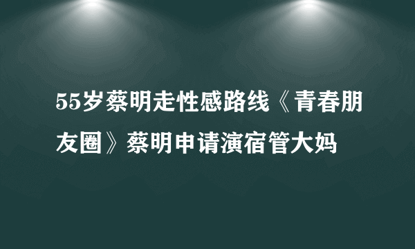 55岁蔡明走性感路线《青春朋友圈》蔡明申请演宿管大妈