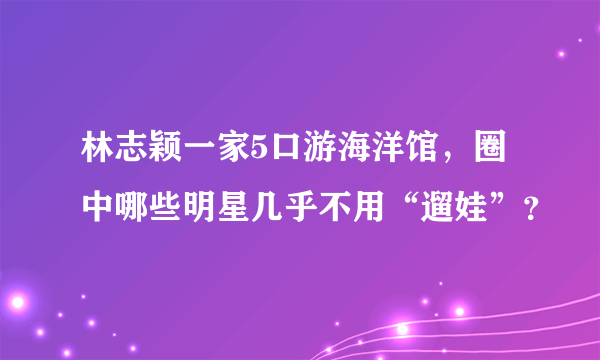 林志颖一家5口游海洋馆，圈中哪些明星几乎不用“遛娃”？