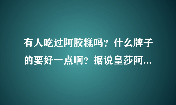 有人吃过阿胶糕吗？什么牌子的要好一点啊？据说皇莎阿胶糕很好，是真的吗？？