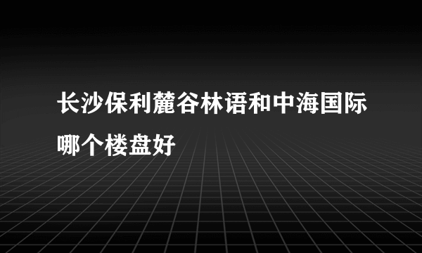 长沙保利麓谷林语和中海国际哪个楼盘好